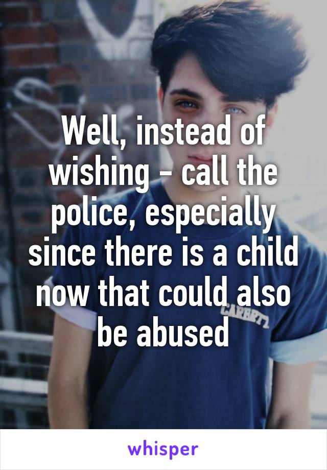 Well, instead of wishing - call the police, especially since there is a child now that could also be abused