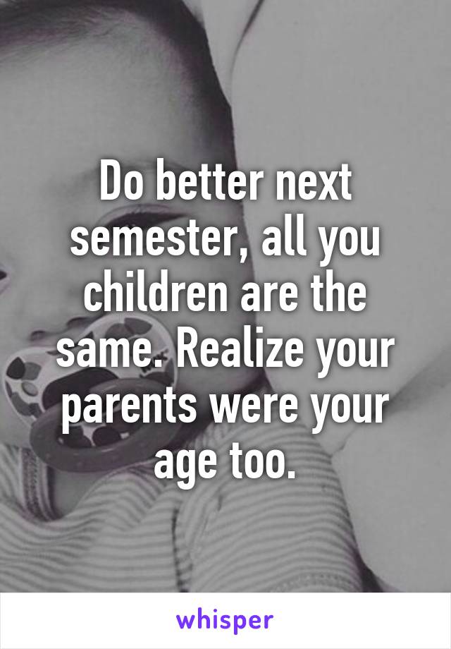 Do better next semester, all you children are the same. Realize your parents were your age too.