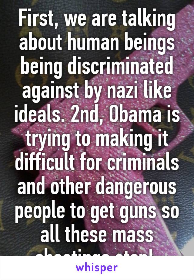 First, we are talking about human beings being discriminated against by nazi like ideals. 2nd, Obama is trying to making it difficult for criminals and other dangerous people to get guns so all these mass shootings stop! 