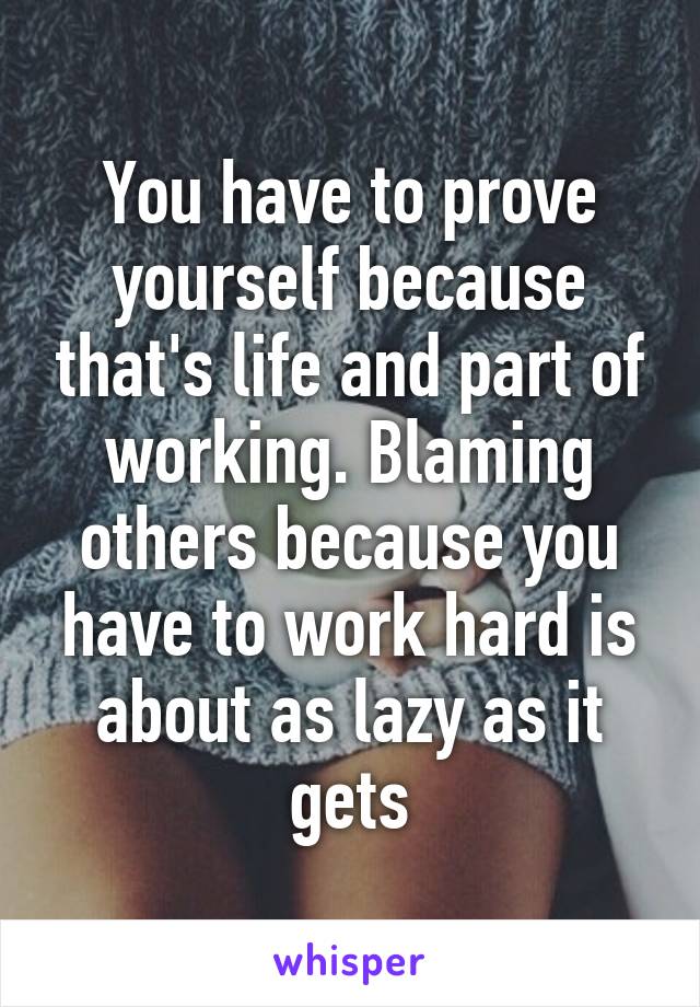 You have to prove yourself because that's life and part of working. Blaming others because you have to work hard is about as lazy as it gets