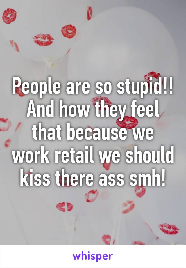 People are so stupid!! And how they feel that because we work retail we should kiss there ass smh!