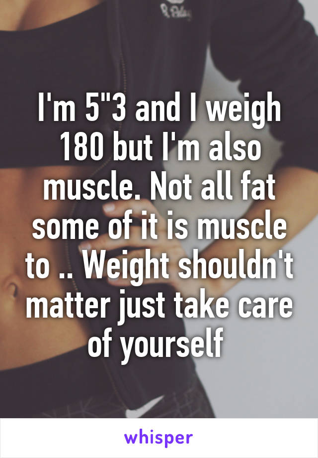 I'm 5"3 and I weigh 180 but I'm also muscle. Not all fat some of it is muscle to .. Weight shouldn't matter just take care of yourself 