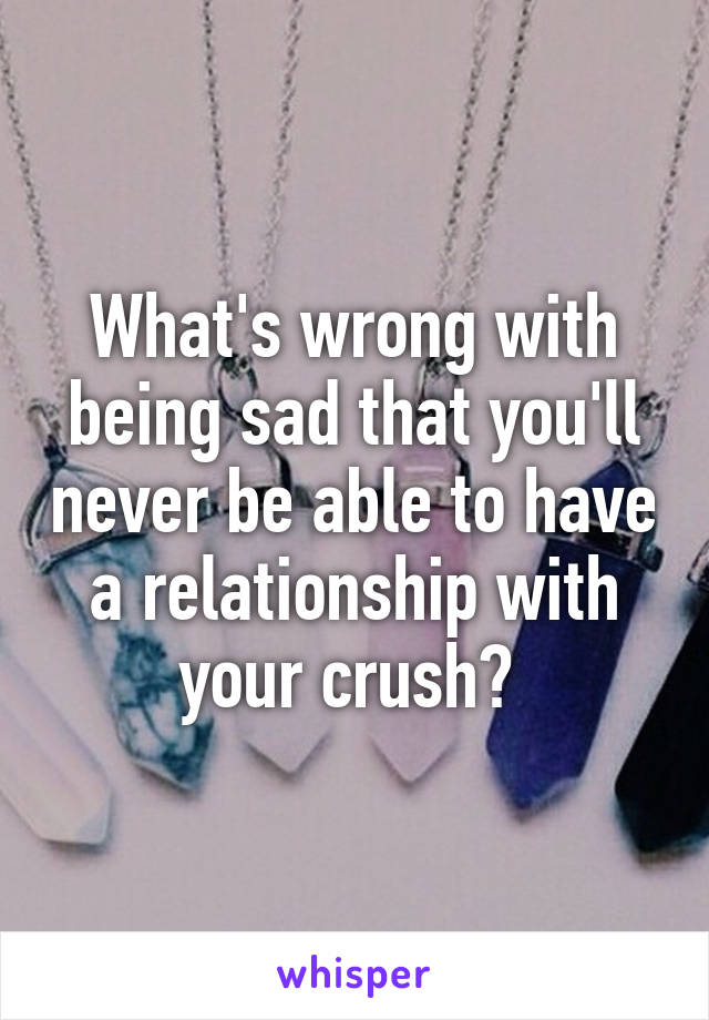 What's wrong with being sad that you'll never be able to have a relationship with your crush? 