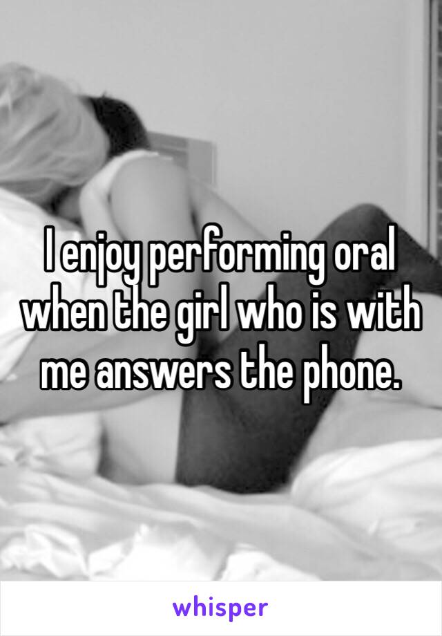 I enjoy performing oral when the girl who is with me answers the phone. 
