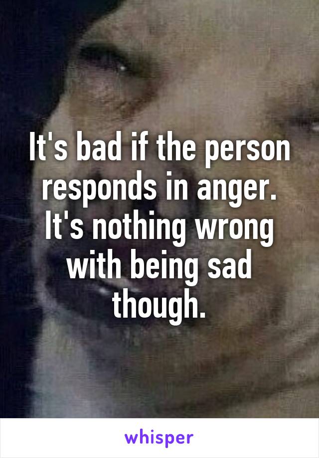 It's bad if the person responds in anger. It's nothing wrong with being sad though.