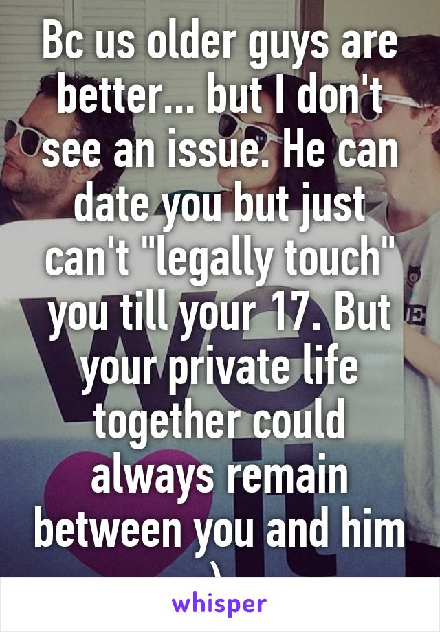 Bc us older guys are better... but I don't see an issue. He can date you but just can't "legally touch" you till your 17. But your private life together could always remain between you and him ;). 