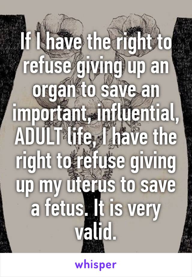 If I have the right to refuse giving up an organ to save an important, influential, ADULT life, I have the right to refuse giving up my uterus to save a fetus. It is very valid.