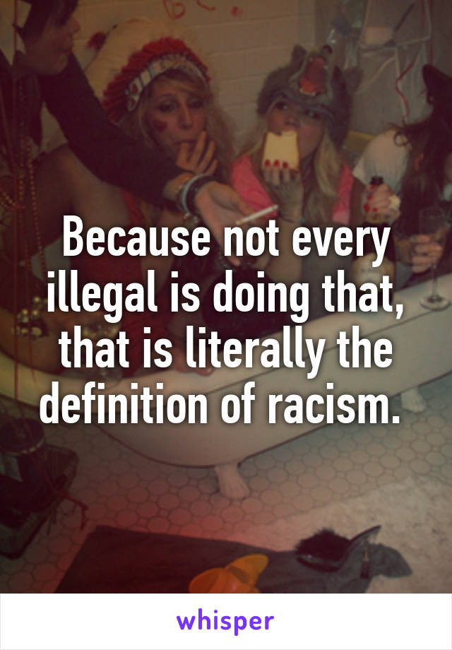 Because not every illegal is doing that, that is literally the definition of racism. 