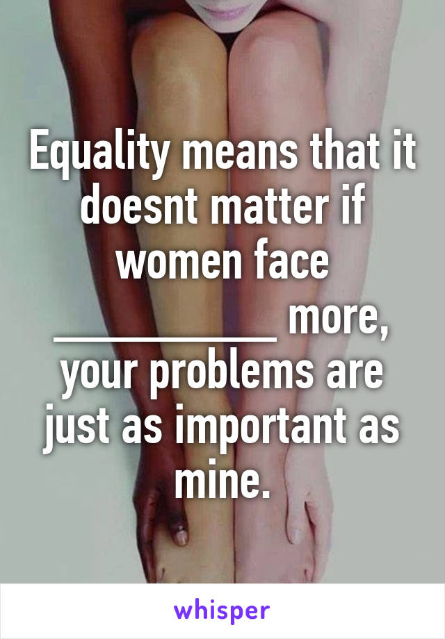 Equality means that it doesnt matter if women face ________ more, your problems are just as important as mine.