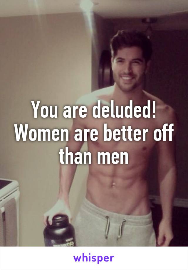 You are deluded! Women are better off than men