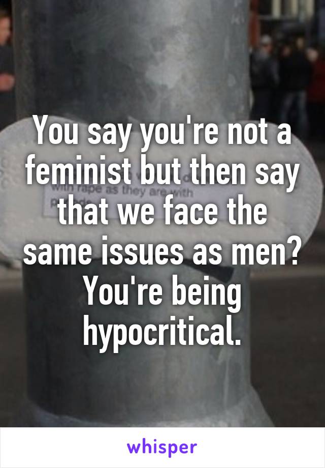 You say you're not a feminist but then say that we face the same issues as men? You're being hypocritical.