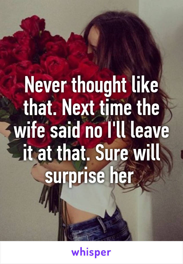 Never thought like that. Next time the wife said no I'll leave it at that. Sure will surprise her 