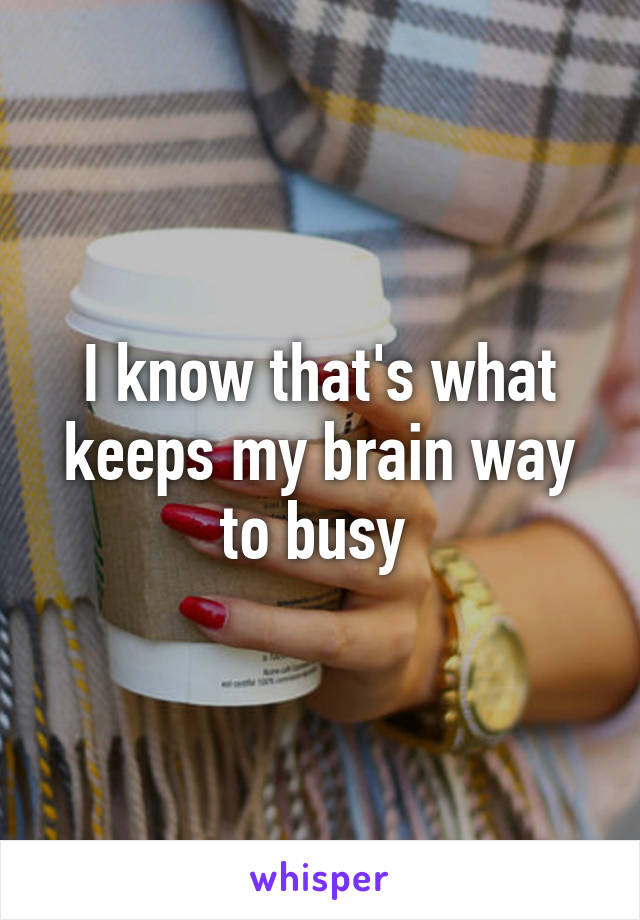 I know that's what keeps my brain way to busy 