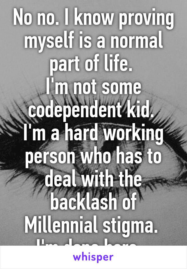 No no. I know proving myself is a normal part of life. 
I'm not some codependent kid. 
I'm a hard working person who has to deal with the backlash of Millennial stigma. 
I'm done here.  