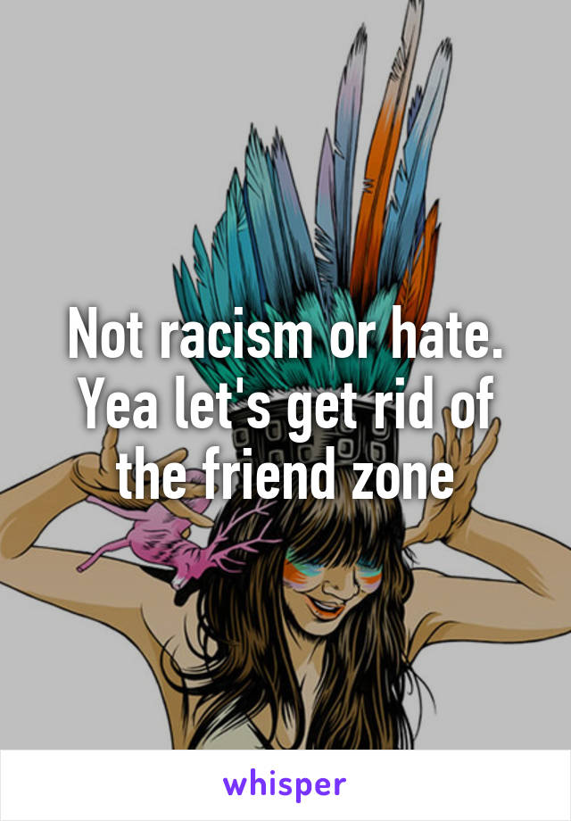 Not racism or hate. Yea let's get rid of the friend zone