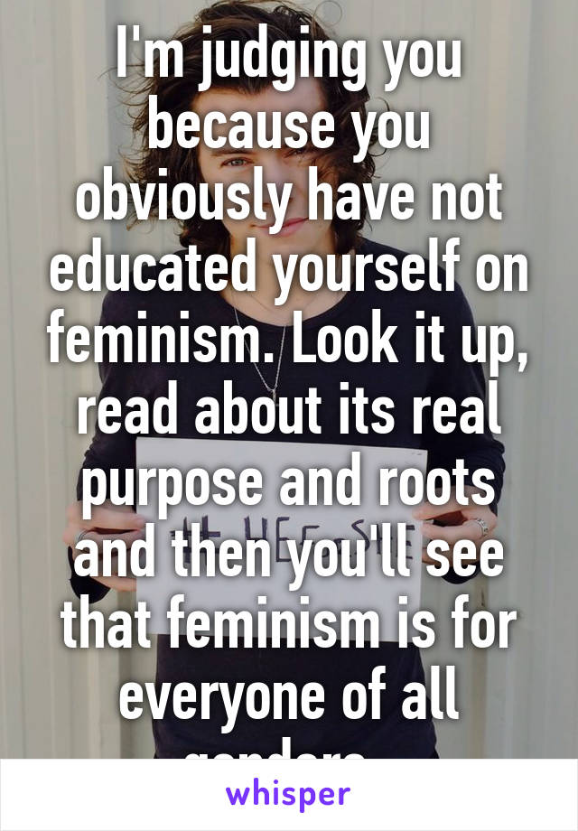 I'm judging you because you obviously have not educated yourself on feminism. Look it up, read about its real purpose and roots and then you'll see that feminism is for everyone of all genders. 