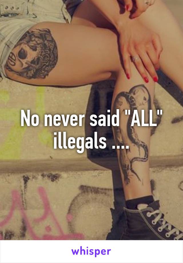 No never said "ALL" illegals ....