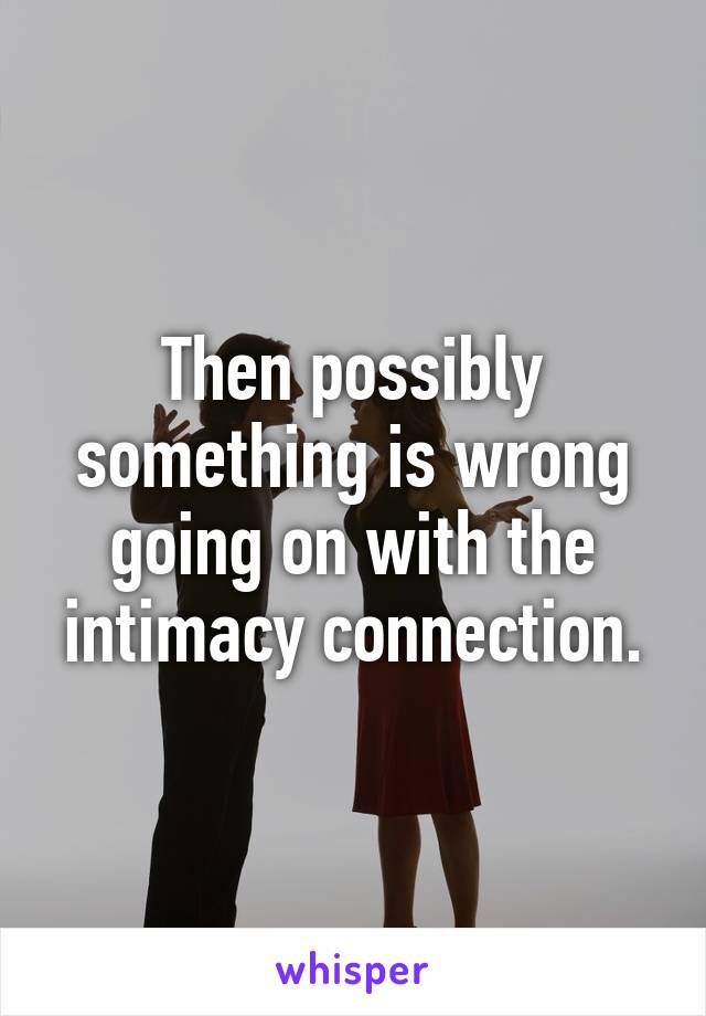 Then possibly something is wrong going on with the intimacy connection.