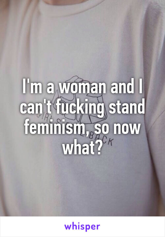 I'm a woman and I can't fucking stand feminism, so now what?