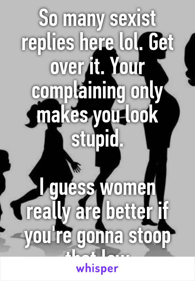 So many sexist replies here lol. Get over it. Your complaining only makes you look stupid.

I guess women really are better if you're gonna stoop that low