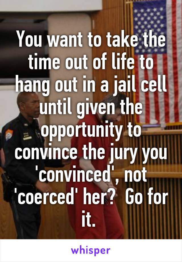 You want to take the time out of life to hang out in a jail cell until given the opportunity to convince the jury you 'convinced', not 'coerced' her?  Go for it. 