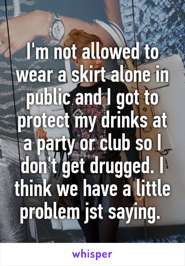 I'm not allowed to wear a skirt alone in public and I got to protect my drinks at a party or club so I don't get drugged. I think we have a little problem jst saying. 