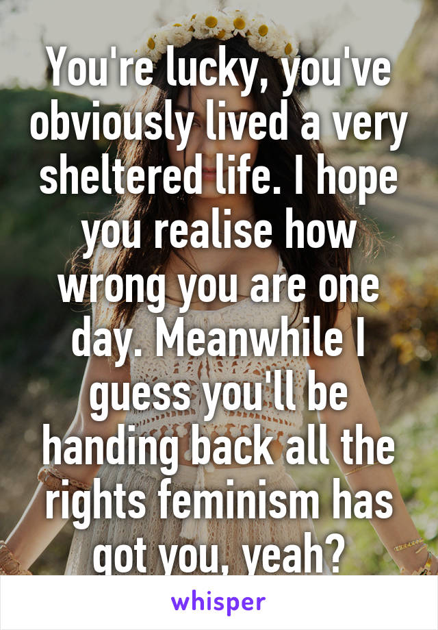 You're lucky, you've obviously lived a very sheltered life. I hope you realise how wrong you are one day. Meanwhile I guess you'll be handing back all the rights feminism has got you, yeah?