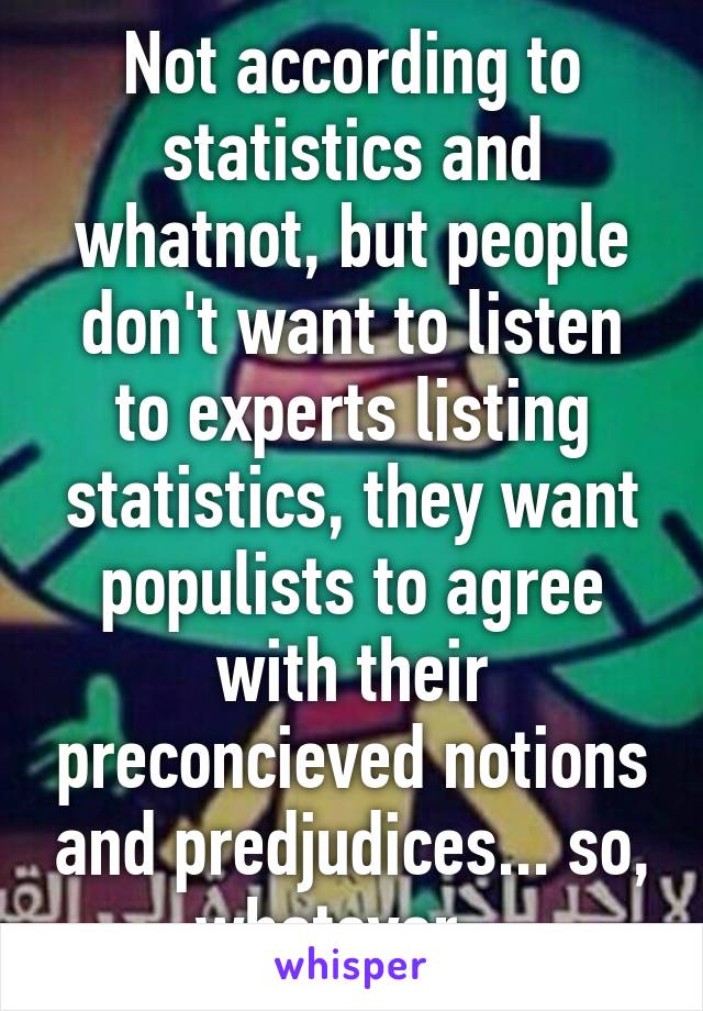 Not according to statistics and whatnot, but people don't want to listen to experts listing statistics, they want populists to agree with their preconcieved notions and predjudices... so, whatever...