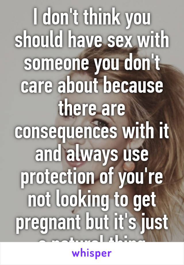 I don't think you should have sex with someone you don't care about because there are consequences with it and always use protection of you're not looking to get pregnant but it's just a natural thing