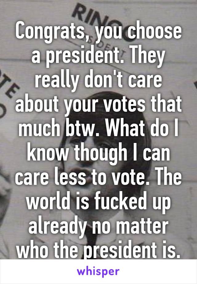 Congrats, you choose a president. They really don't care about your votes that much btw. What do I know though I can care less to vote. The world is fucked up already no matter who the president is.