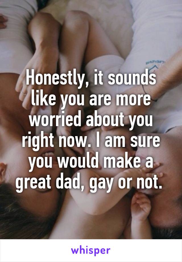 Honestly, it sounds like you are more worried about you right now. I am sure you would make a great dad, gay or not. 