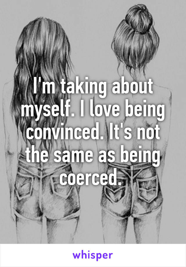 I'm taking about myself. I love being convinced. It's not the same as being coerced. 