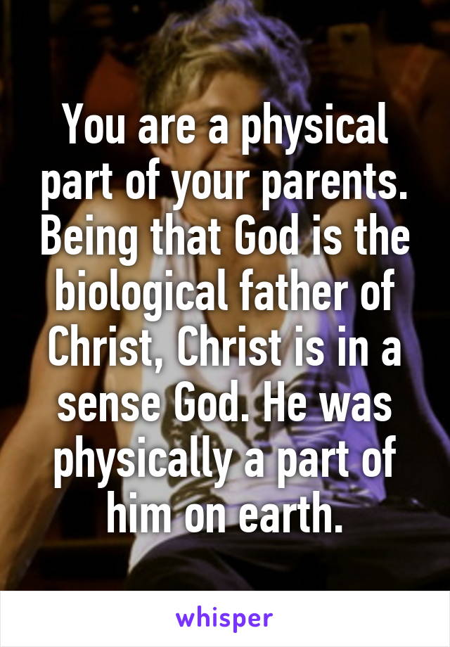 You are a physical part of your parents. Being that God is the biological father of Christ, Christ is in a sense God. He was physically a part of him on earth.