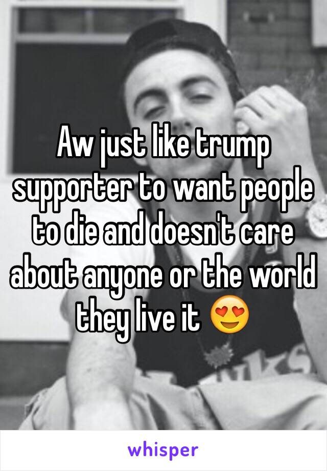 Aw just like trump supporter to want people to die and doesn't care about anyone or the world they live it 😍