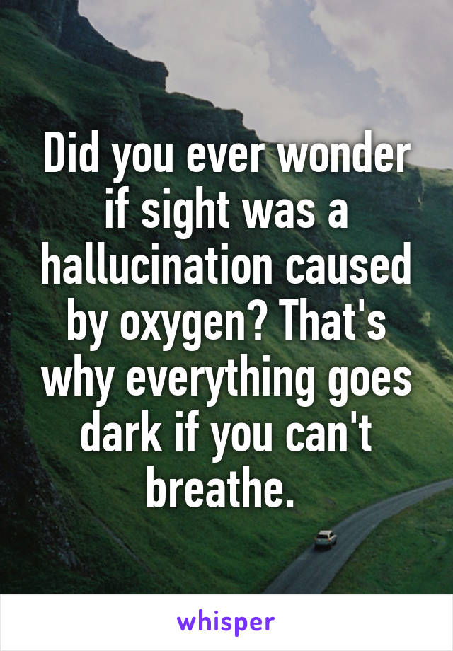 Did you ever wonder if sight was a hallucination caused by oxygen? That's why everything goes dark if you can't breathe. 