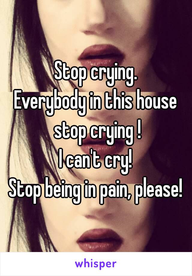 Stop crying.
Everybody in this house stop crying !
I can't cry!
Stop being in pain, please!