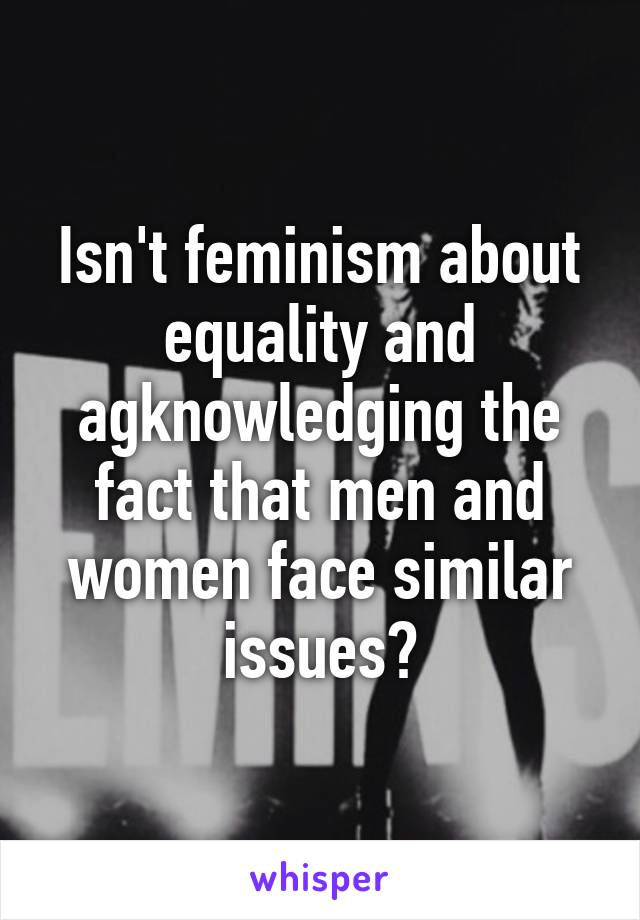 Isn't feminism about equality and agknowledging the fact that men and women face similar issues?