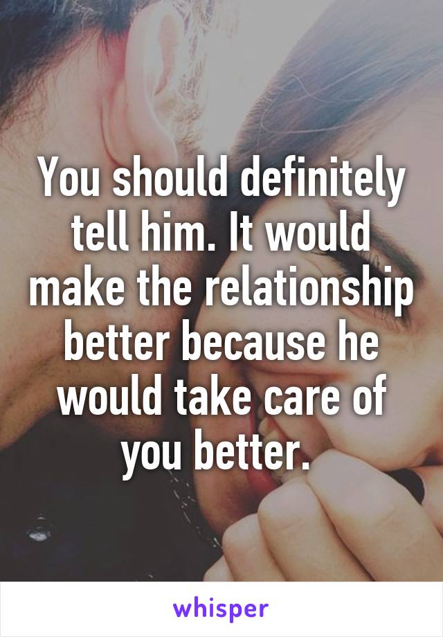 You should definitely tell him. It would make the relationship better because he would take care of you better. 