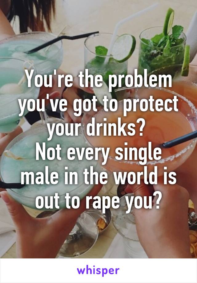 You're the problem you've got to protect your drinks? 
Not every single male in the world is out to rape you?