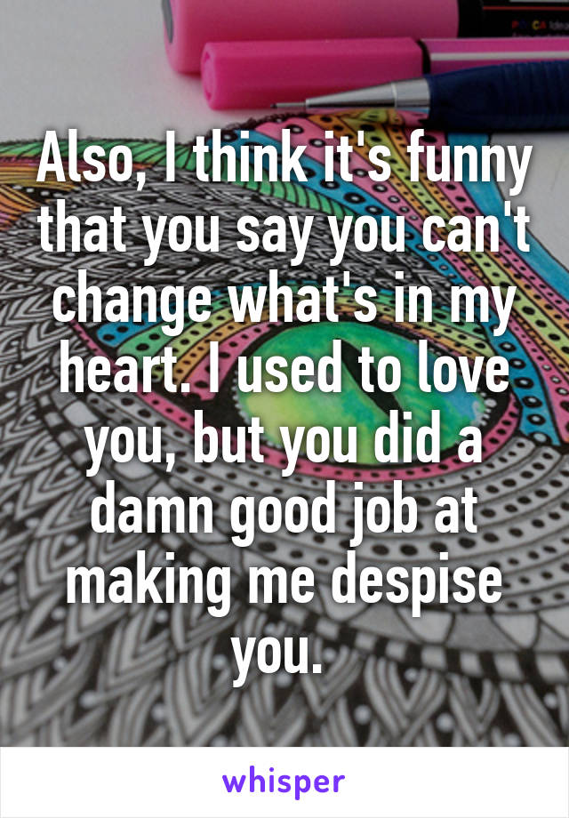 Also, I think it's funny that you say you can't change what's in my heart. I used to love you, but you did a damn good job at making me despise you. 