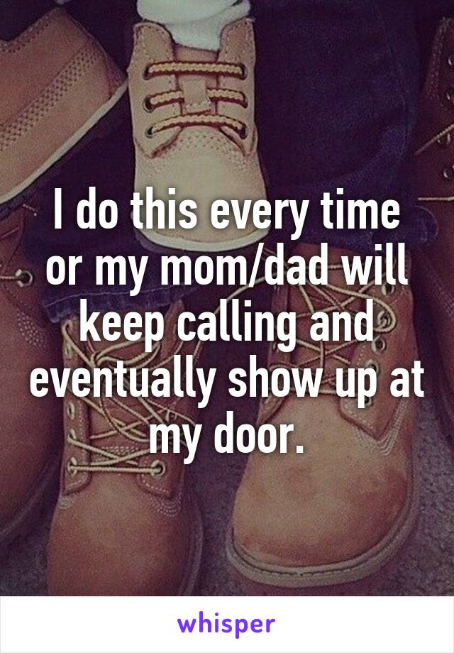 I do this every time or my mom/dad will keep calling and eventually show up at my door.