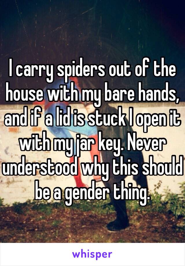 I carry spiders out of the house with my bare hands, and if a lid is stuck I open it with my jar key. Never understood why this should be a gender thing. 