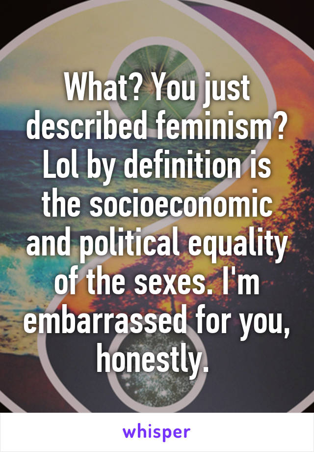 What? You just described feminism? Lol by definition is the socioeconomic and political equality of the sexes. I'm embarrassed for you, honestly. 