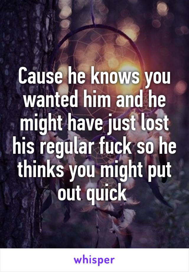 Cause he knows you wanted him and he might have just lost his regular fuck so he thinks you might put out quick 