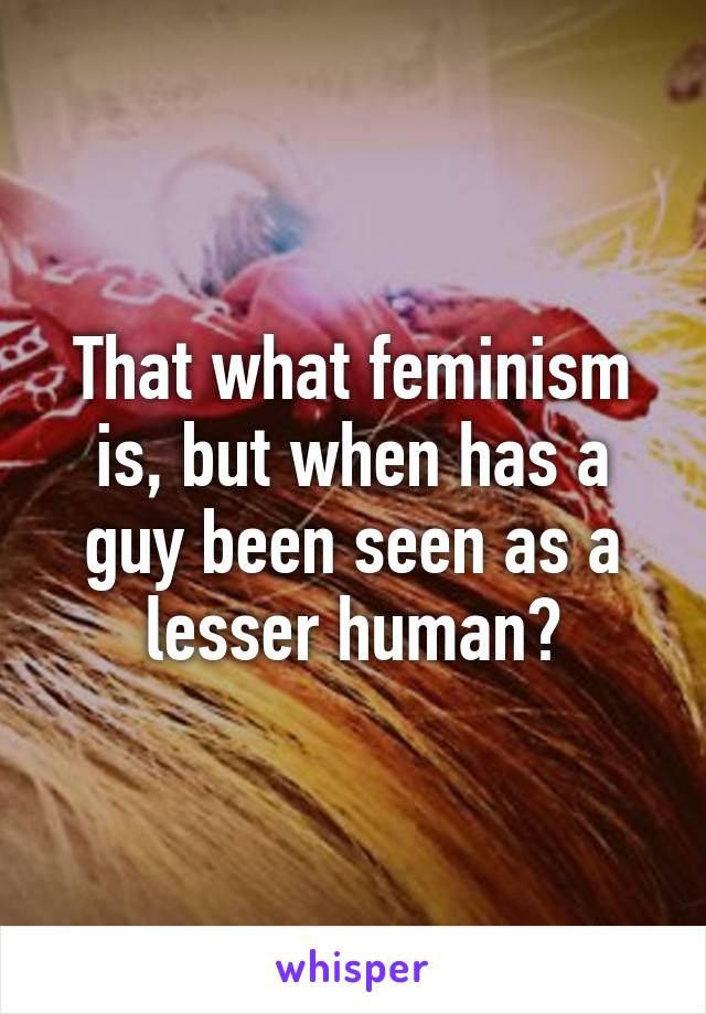 That what feminism is, but when has a guy been seen as a lesser human?