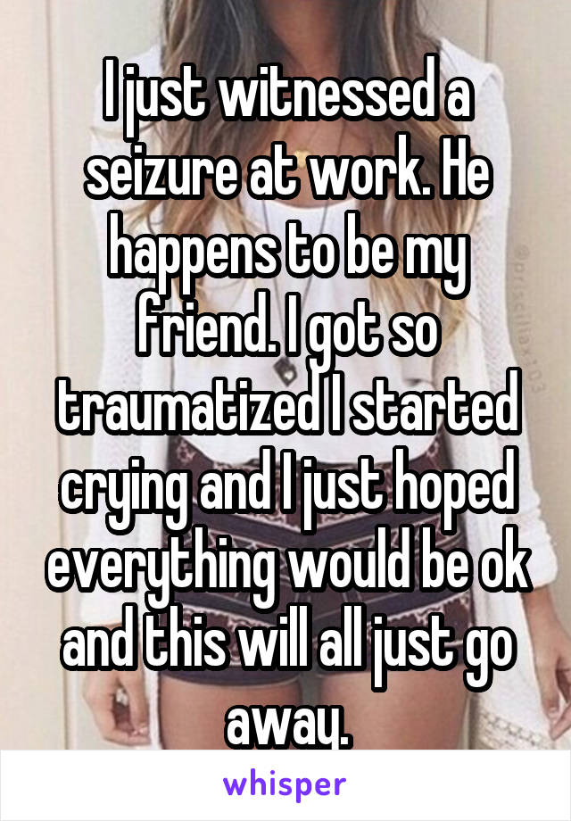 I just witnessed a seizure at work. He happens to be my friend. I got so traumatized I started crying and I just hoped everything would be ok and this will all just go away.