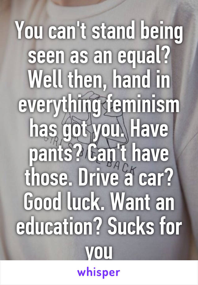 You can't stand being seen as an equal? Well then, hand in everything feminism has got you. Have pants? Can't have those. Drive a car? Good luck. Want an education? Sucks for you