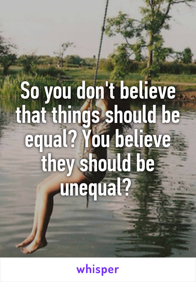 So you don't believe that things should be equal? You believe they should be unequal? 