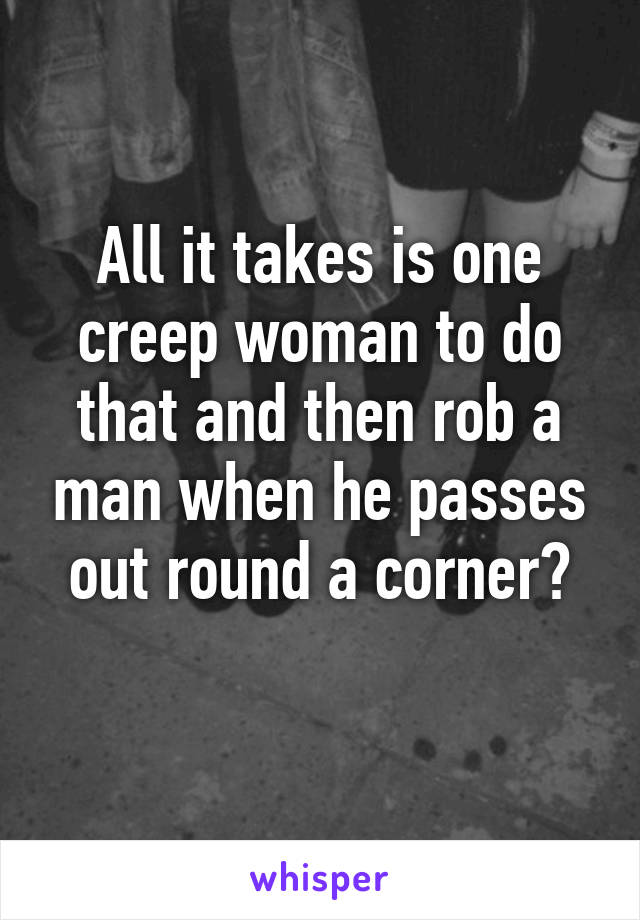 All it takes is one creep woman to do that and then rob a man when he passes out round a corner?
