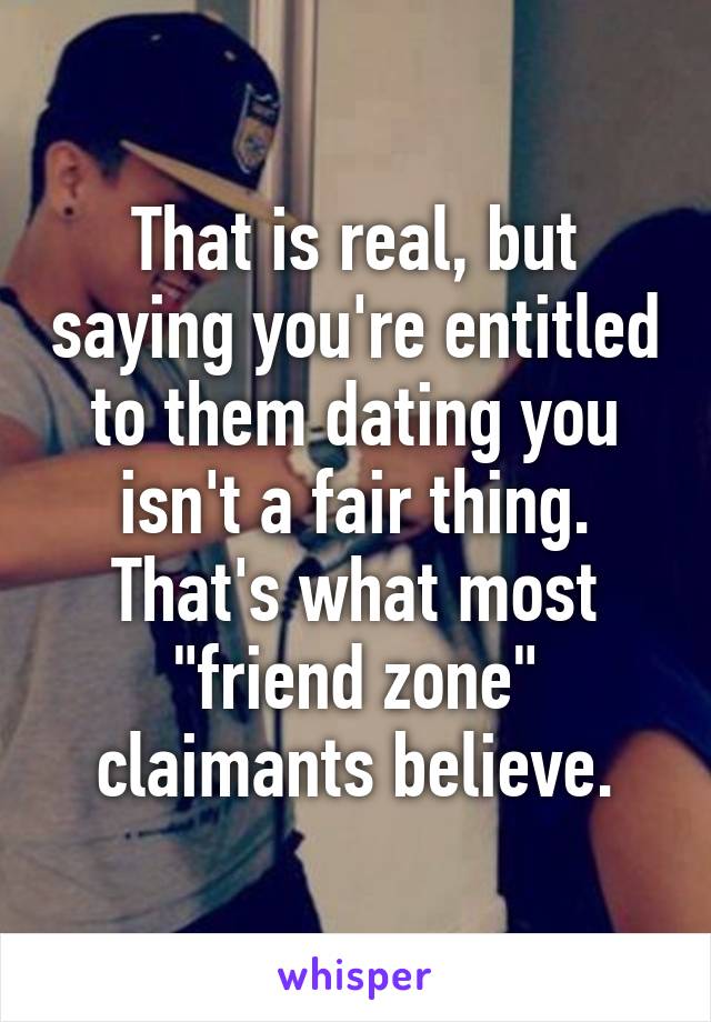 That is real, but saying you're entitled to them dating you isn't a fair thing. That's what most "friend zone" claimants believe.